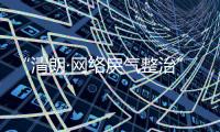 “清朗·网络戾气整治”专项行动启动
	
，打击网络厕所、开盒挂人等行为