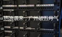 热浪袭来，广州破五月气温纪录
，几乎追平全年高温纪录