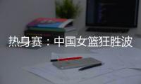热身赛：中国女篮狂胜波黑队 收获两连胜