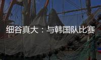 细谷真大：与韩国队比赛自己要取得进球
，目标取胜夺得东亚杯冠军
