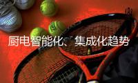 厨电智能化、集成化趋势“锐”不可挡