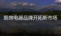 厨房电器品牌开拓新市场有三个步骤