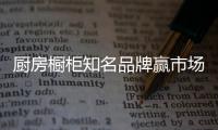 厨房橱柜知名品牌赢市场，得先打动消费者