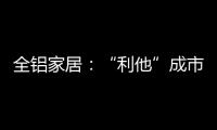 全铝家居：“利他”成市场行为 “向善”成主流选择