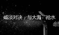 咸淡对决�，与大海“抢水”