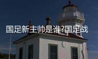 国足新主帅是谁?国足战伊拉克名单周末将公布