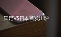 国足VS日本首发出炉，久帅两处用人引发巨大争议
，恐被日本队打花