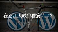 在怒江大峡谷看病：“AI医生”当助理
，“数字飞刀”跨山川