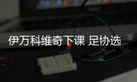 伊万科维奇下课 足协选新帅