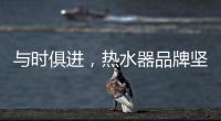 与时俱进，热水器品牌坚守持久发展的动力
