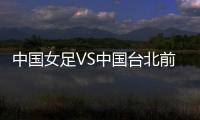中国女足VS中国台北前瞻
：历史交战绝对优势，力争26战全胜