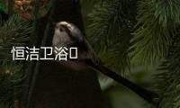 恒洁卫浴​领衔新国货创新营销，筑造中国品牌标杆