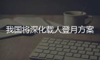 我国将深化载人登月方案论证！组织开展关键技术攻关