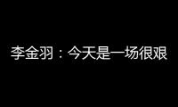 李金羽：今天是一场很艰苦的比赛，最后10分钟我们顶住了压力
