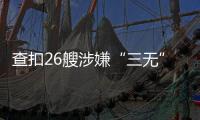 查扣26艘涉嫌“三无”船舶
，珠海开展第二季度“三无”船舶整治水上联合执法行动  