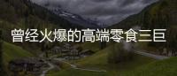 曾经火爆的高端零食三巨头，撬不开大众的钱包了