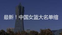 最新！中国女篮大名单缩减至12人
，裁掉4人，宫鲁鸣押宝2人有风险