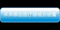 未来哪些医疗器械会被看好，抓住机遇才能壮大企业