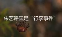 朱艺评国足“行李事件”�：伊朗也曾遭质疑，这只是单纯的宣泄