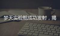 梦天实验舱成功发射�，揭秘“梦天”长啥样