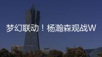 梦幻联动
！杨瀚森观战WTT美国大满贯，将为王楚钦挑边