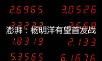澎湃
：杨明洋有望首发战巴林，锋线两人消耗大可能会有调整