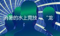 消暑的水上竞技 ，“龙超”比“苏超”更适合夏天