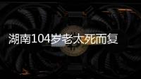 湖南104岁老太死而复生	，亲口讲述死后发生何事�，专家听完都震惊
