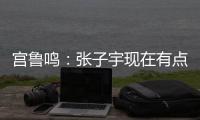 宫鲁鸣
	：张子宇现在有点累 另外不希望她一步跨进强对抗 慢慢来