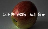 定南执行教练：我们会克服旅途及天气的困难，力争打好比赛