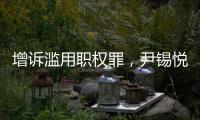 增诉滥用职权罪，尹锡悦遭韩国检方追加起诉