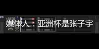 媒体人：亚洲杯是张子宇等新锐作为主力的首次比赛 承载颇多期待