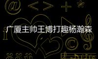 广厦主帅王博打趣杨瀚森：我让他在季后赛得到了充足的锻炼