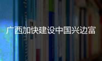 广西加快建设中国兴边富民典范