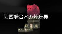 陕西联合vs苏州东吴：双外援PK三外援，谭凯元、高大伦首发