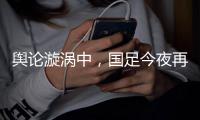 舆论漩涡中，国足今夜再碰日本