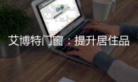 艾博特门窗：提升居住品位，重新定义品质生活！