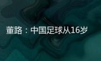 董路：中国足球从16岁开始可期待赢日本 赢日本比学日本简单多了