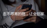 走不寻常的路，让全铝家居产品独树一帜