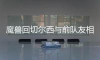 魔兽回切尔西与前队友相聚 尤文欲趁火打劫魔兽？