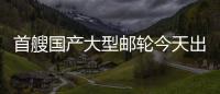 首艘国产大型邮轮今天出坞