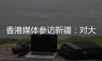 香港媒体参访新疆：对大美新疆的震撼溢于言表