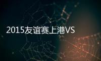 2015友谊赛上港VS佐加顿斯战报