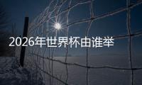2026年世界杯由谁举办