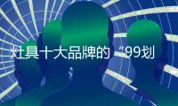 灶具十大品牌的“99划算节” ，已经“万事俱备 只欠东风”