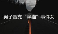 男子冒充“胖猫”事件女主被行政处罚，官方通报