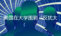 美国在大学围剿“反犹太主义”，并非“政治正确”那么简单