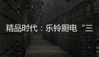 精品时代：乐铃厨电“三大战略”升级剑指何方