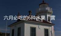 六月必吃的6种水果！营养丰富超补水	，第二种很多人都爱