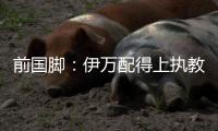 前国脚：伊万配得上执教国足�！没任何问题 球迷喊他下课是不懂球